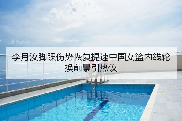 李月汝脚踝伤势恢复提速中国女篮内线轮换前景引热议