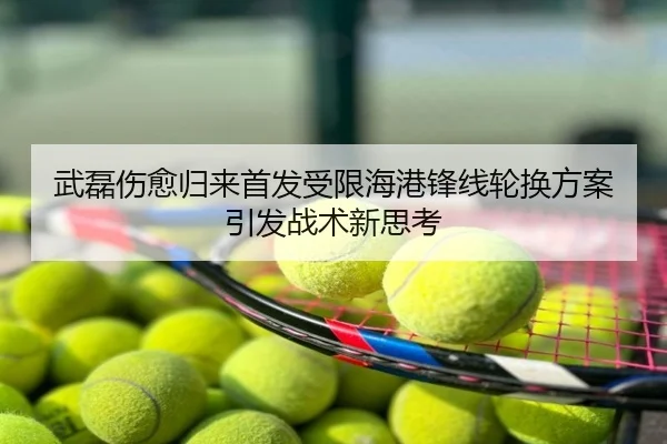 武磊伤愈归来首发受限海港锋线轮换方案引发战术新思考